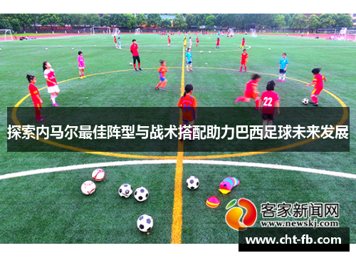 探索内马尔最佳阵型与战术搭配助力巴西足球未来发展