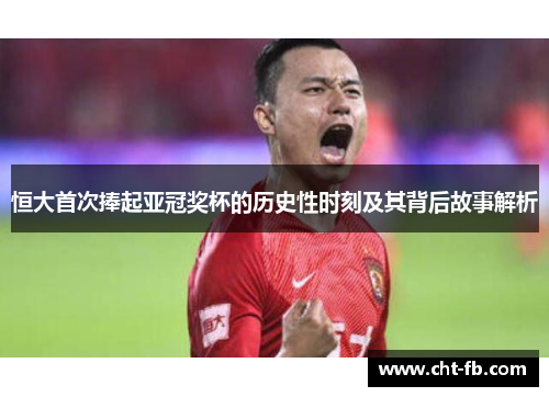 恒大首次捧起亚冠奖杯的历史性时刻及其背后故事解析