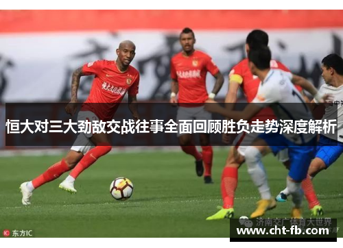 恒大对三大劲敌交战往事全面回顾胜负走势深度解析