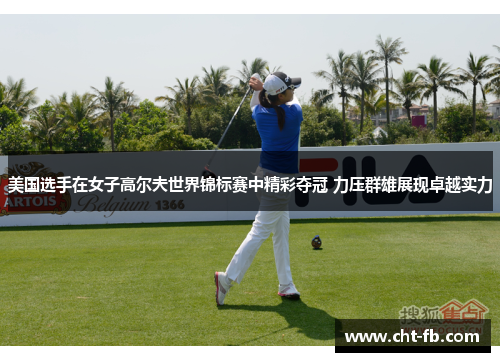 美国选手在女子高尔夫世界锦标赛中精彩夺冠 力压群雄展现卓越实力