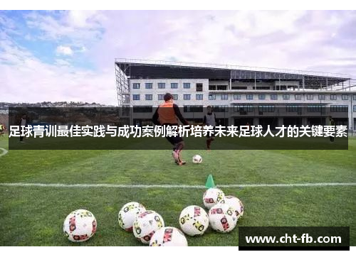 足球青训最佳实践与成功案例解析培养未来足球人才的关键要素 足球青训最佳实践与成功案例解析培养未来足球人才的关键要素