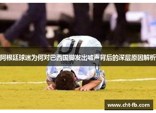 阿根廷球迷为何对巴西国脚发出嘘声背后的深层原因解析