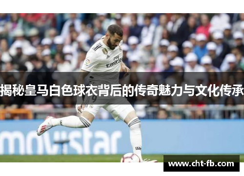 揭秘皇马白色球衣背后的传奇魅力与文化传承