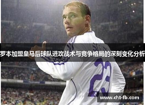 罗本加盟皇马后球队进攻战术与竞争格局的深刻变化分析