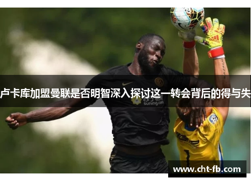 卢卡库加盟曼联是否明智深入探讨这一转会背后的得与失