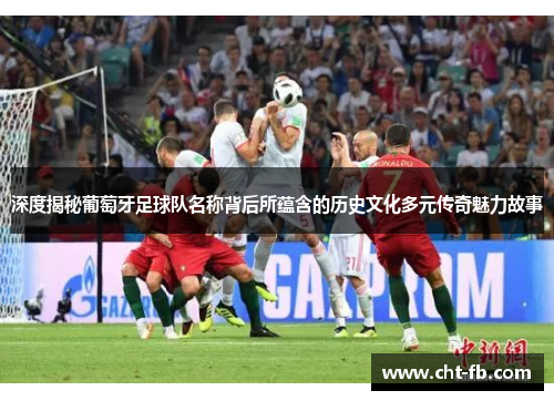 深度揭秘葡萄牙足球队名称背后所蕴含的历史文化多元传奇魅力故事 深度揭秘葡萄牙足球队名称背后所蕴含的历史文化多元传奇魅力故事