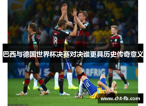 巴西与德国世界杯决赛对决谁更具历史传奇意义