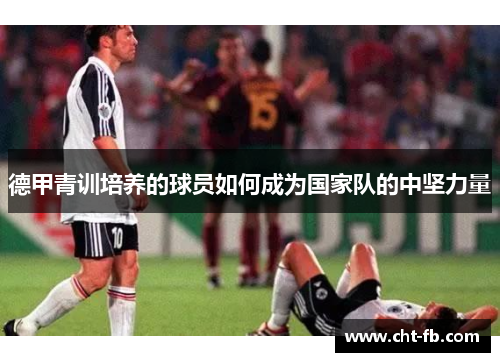 德甲青训培养的球员如何成为国家队的中坚力量 德甲青训培养的球员如何成为国家队的中坚力量