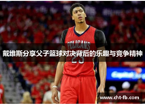 戴维斯分享父子篮球对决背后的乐趣与竞争精神 戴维斯分享父子篮球对决背后的乐趣与竞争精神