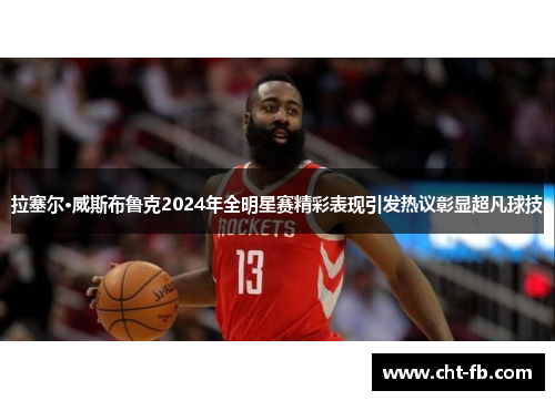 拉塞尔·威斯布鲁克2024年全明星赛精彩表现引发热议彰显超凡球技 拉塞尔·威斯布鲁克2024年全明星赛精彩表现引发热议彰显超凡球技