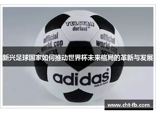 新兴足球国家如何推动世界杯未来格局的革新与发展