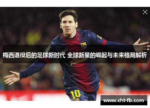 梅西退役后的足球新时代 全球新星的崛起与未来格局解析