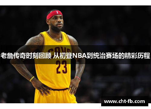 老詹传奇时刻回顾 从初登NBA到统治赛场的精彩历程