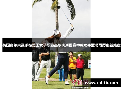 英国高尔夫选手在美国女子职业高尔夫巡回赛中成功夺冠书写历史新篇章 英国高尔夫选手在美国女子职业高尔夫巡回赛中成功夺冠书写历史新篇章