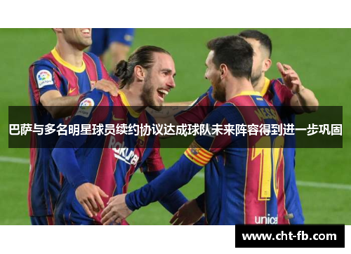 巴萨与多名明星球员续约协议达成球队未来阵容得到进一步巩固