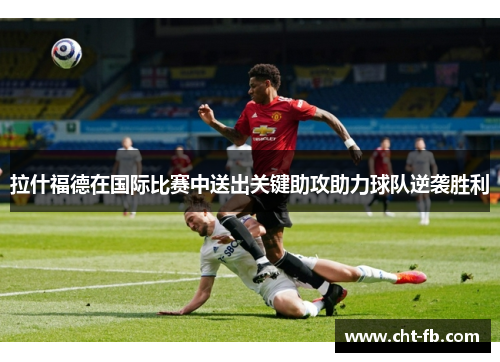 拉什福德在国际比赛中送出关键助攻助力球队逆袭胜利