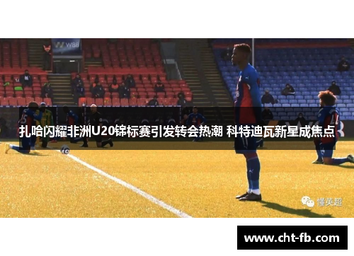 扎哈闪耀非洲U20锦标赛引发转会热潮 科特迪瓦新星成焦点