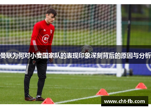 曼联为何对小麦国家队的表现印象深刻背后的原因与分析