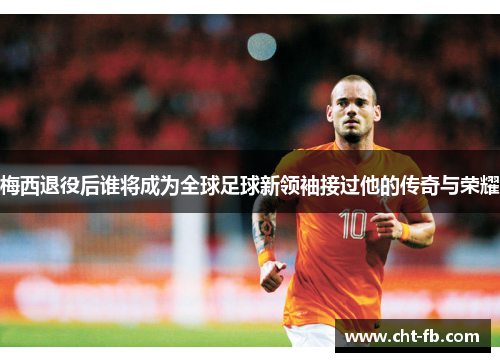 梅西退役后谁将成为全球足球新领袖接过他的传奇与荣耀 梅西退役后谁将成为全球足球新领袖接过他的传奇与荣耀