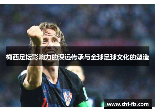 梅西足坛影响力的深远传承与全球足球文化的塑造 梅西足坛影响力的深远传承与全球足球文化的塑造