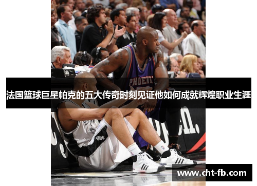 法国篮球巨星帕克的五大传奇时刻见证他如何成就辉煌职业生涯