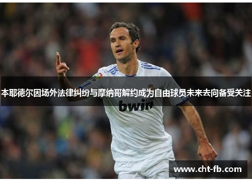 本耶德尔因场外法律纠纷与摩纳哥解约成为自由球员未来去向备受关注 本耶德尔因场外法律纠纷与摩纳哥解约成为自由球员未来去向备受关注