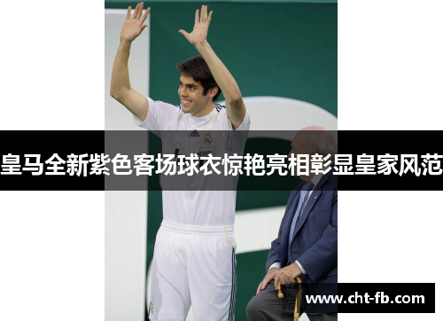 皇马全新紫色客场球衣惊艳亮相彰显皇家风范