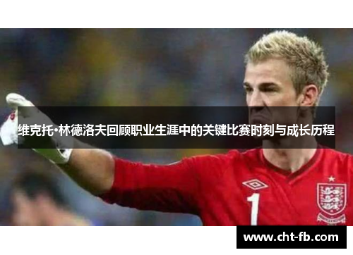维克托·林德洛夫回顾职业生涯中的关键比赛时刻与成长历程 维克托·林德洛夫回顾职业生涯中的关键比赛时刻与成长历程