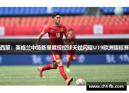 西蒙：英格兰中场新星展现控球天赋闪耀U19欧洲锦标赛