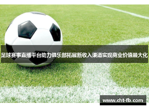 足球赛事直播平台助力俱乐部拓展新收入渠道实现商业价值最大化