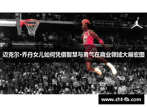 迈克尔·乔丹女儿如何凭借智慧与勇气在商业领域大展宏图