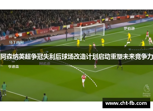 阿森纳英超争冠失利后球场改造计划启动重塑未来竞争力