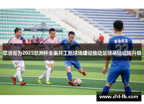 摩洛哥为2025非洲杯全面开工新球场建设推动足球基础设施升级