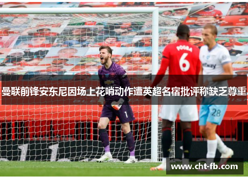 曼联前锋安东尼因场上花哨动作遭英超名宿批评称缺乏尊重